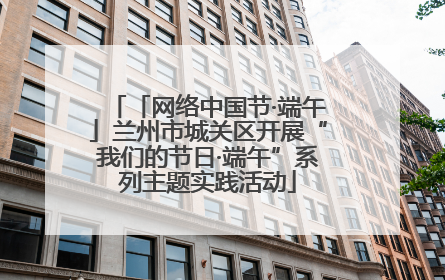 「网络中国节·端午」兰州市城关区开展“我们的节日·端午”系列主题实践活动
