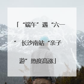 “端午”遇“六一” 长沙南站“亲子游”热度高涨