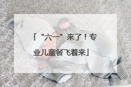 “六一”来了！专业儿童餐飞着来