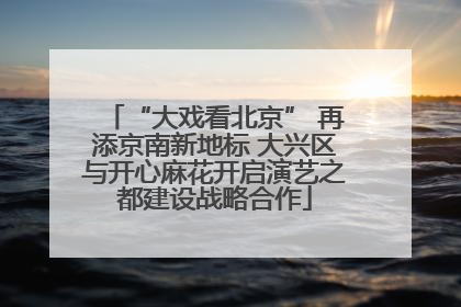 “大戏看北京” 再添京南新地标 大兴区与开心麻花开启演艺之都建设战略合作