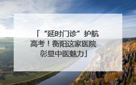 “延时门诊”护航高考！衡阳这家医院彰显中医魅力