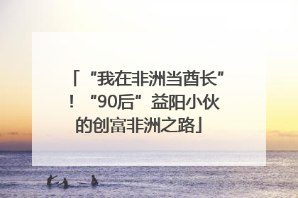 “我在非洲当酋长”！“90后”益阳小伙的创富非洲之路