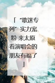 “歌迷专列”实力宠粉 来太原看演唱会的朋友有福了