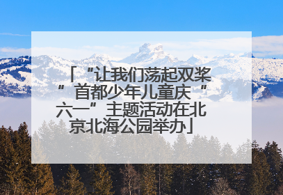 “让我们荡起双桨”首都少年儿童庆“六一”主题活动在北京北海公园举办