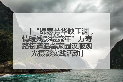 “锦瑟芳华映玉渊，情暖残影绘流年”万寿路街道温馨家园汉服观光摄影实践活动