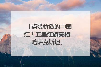 点赞骄傲的中国红！五星红旗亮相哈萨克斯坦