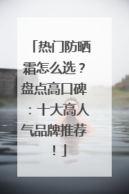热门防晒霜怎么选？盘点高口碑：十大高人气品牌推荐！
