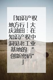 知识产权地方行｜大庆油田：在知识产权中洞见老工业基地的 “创新密码”