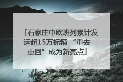 石家庄中欧班列累计发运超15万标箱 “重去重回”成为新亮点