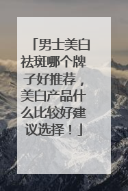 男士美白祛斑哪个牌子好推荐，美白产品什么比较好建议选择！