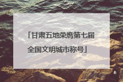 甘肃五地荣膺第七届全国文明城市称号