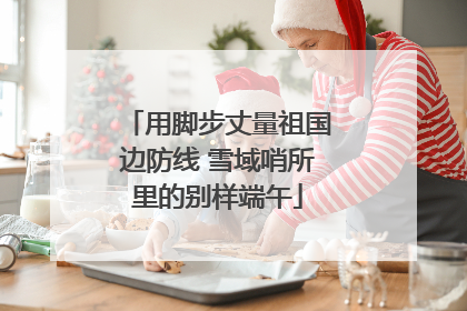 用脚步丈量祖国边防线 雪域哨所里的别样端午