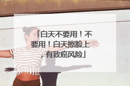 白天不要用！不要用！白天擦脸上，有致癌风险
