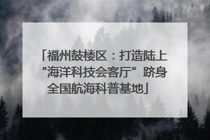 福州鼓楼区：打造陆上“海洋科技会客厅”跻身全国航海科普基地