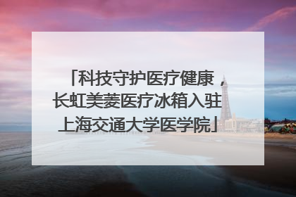 科技守护医疗健康，长虹美菱医疗冰箱入驻上海交通大学医学院