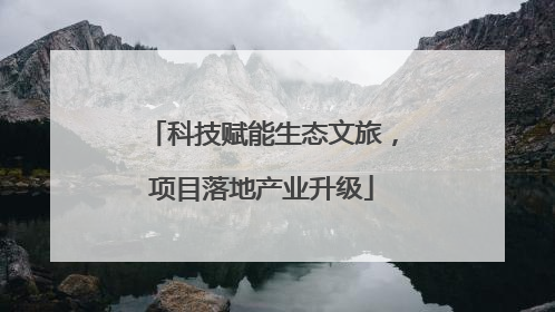 科技赋能生态文旅，项目落地产业升级