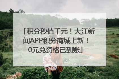 积分秒值千元！大江新闻APP积分商城上新！0元兑资格已到账