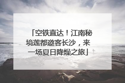 空铁直达！江南秘境莲都邀客长沙，来一场夏日降燥之旅