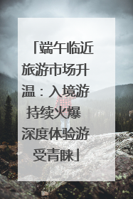 端午临近旅游市场升温：入境游持续火爆 深度体验游受青睐
