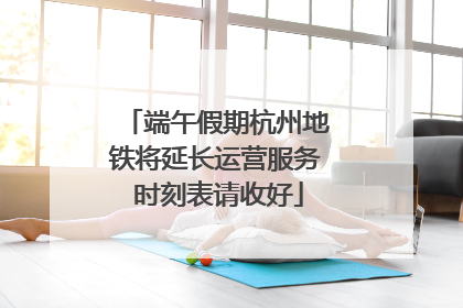 端午假期杭州地铁将延长运营服务 时刻表请收好