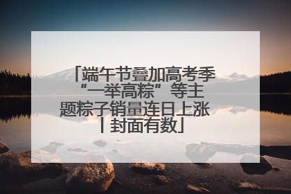 端午节叠加高考季 “一举高粽”等主题粽子销量连日上涨丨封面有数