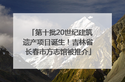 第十批20世纪建筑遗产项目诞生！吉林省长春市方志馆被推介