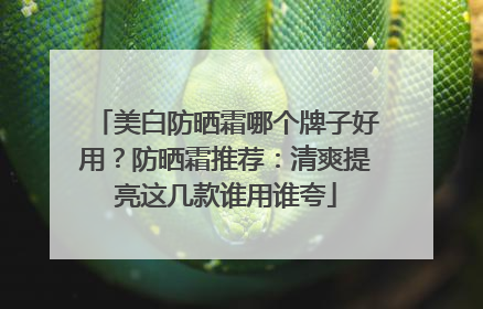 美白防晒霜哪个牌子好用？防晒霜推荐：清爽提亮这几款谁用谁夸