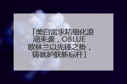 美白需求精细化浪潮来袭，OBLUE欧林兰以先锋之势，铸就护肤新标杆
