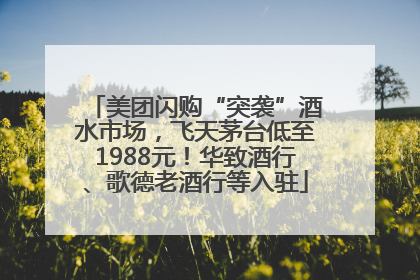 美团闪购“突袭”酒水市场，飞天茅台低至1988元！华致酒行、歌德老酒行等入驻