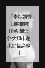 米粽飘香 口味推陈出新 菏泽各大超市迎来销售高峰