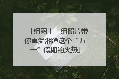 组图丨一组照片带你重温湘潭这个“五一”假期的火热