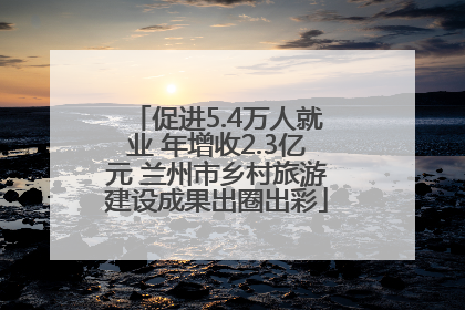 促进5.4万人就业 年增收2.3亿元 兰州市乡村旅游建设成果出圈出彩
