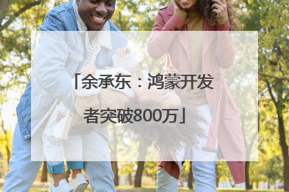 余承东：鸿蒙开发者突破800万