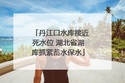 丹江口水库接近死水位 湖北省湖库抓紧蓄水保水