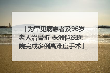 为罕见病患者及96岁老人治骨折 株洲恺德医院完成多例高难度手术