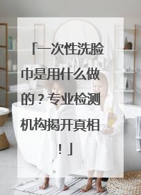 一次性洗脸巾是用什么做的？专业检测机构揭开真相！