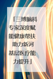三博脑科专家深度赋能健康帮扶 助力新河基层医疗能力提升