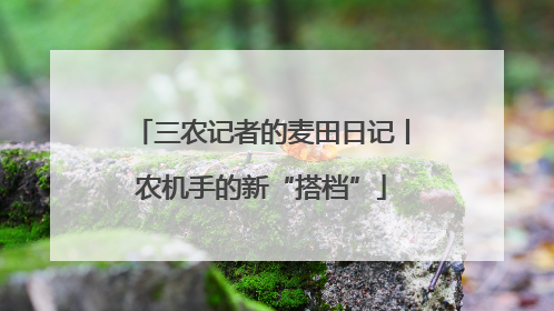 三农记者的麦田日记丨农机手的新“搭档”