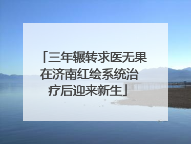 三年辗转求医无果 在济南红绘系统治疗后迎来新生