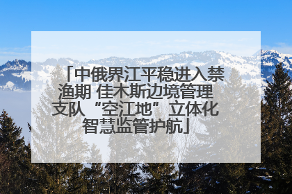 中俄界江平稳进入禁渔期 佳木斯边境管理支队“空江地”立体化智慧监管护航