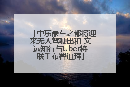 中东豪车之都将迎来无人驾驶出租 文远知行与Uber将联手布署迪拜