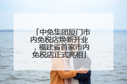 中免集团厦门市内免税店焕新开业，福建省首家市内免税店正式亮相