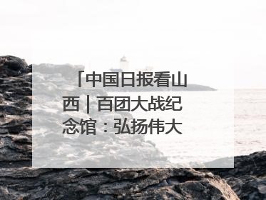 中国日报看山西｜百团大战纪念馆：弘扬伟大抗战精神