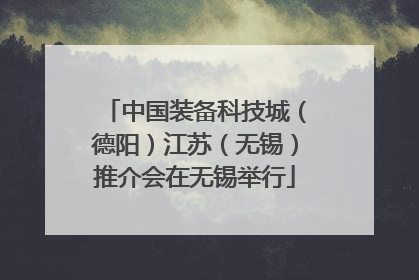 中国装备科技城（德阳）江苏（无锡）推介会在无锡举行