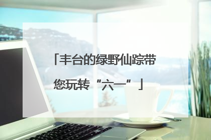 丰台的绿野仙踪带您玩转“六一”