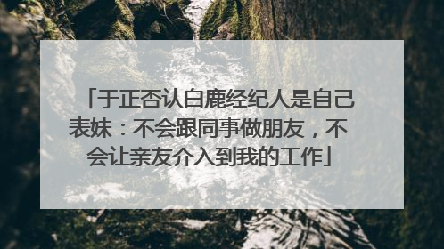 于正否认白鹿经纪人是自己表妹：不会跟同事做朋友，不会让亲友介入到我的工作