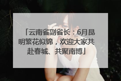云南省副省长：6月昆明繁花似锦，欢迎大家共赴春城、共聚南博
