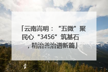 云南嵩明：“五微”聚民心“3456”筑基石，精治善治谱新篇