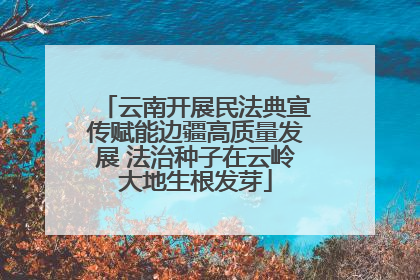 云南开展民法典宣传赋能边疆高质量发展 法治种子在云岭大地生根发芽