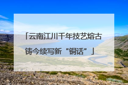云南江川千年技艺熔古铸今续写新“铜话”